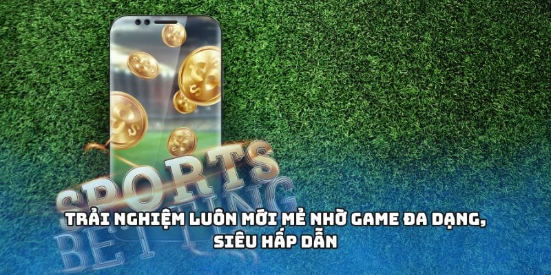 Trải nghiệm luôn mới mẻ nhờ game đa dạng, siêu hấp dẫn